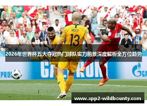 2026年世界杯五大夺冠热门球队实力前景深度解析全方位趋势