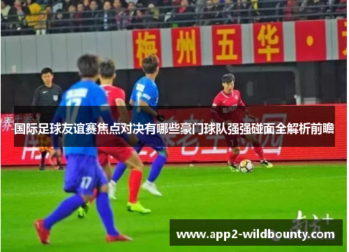 国际足球友谊赛焦点对决有哪些豪门球队强强碰面全解析前瞻 国际足球友谊赛焦点对决有哪些豪门球队强强碰面全解析前瞻