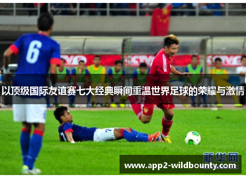 以顶级国际友谊赛七大经典瞬间重温世界足球的荣耀与激情 以顶级国际友谊赛七大经典瞬间重温世界足球的荣耀与激情