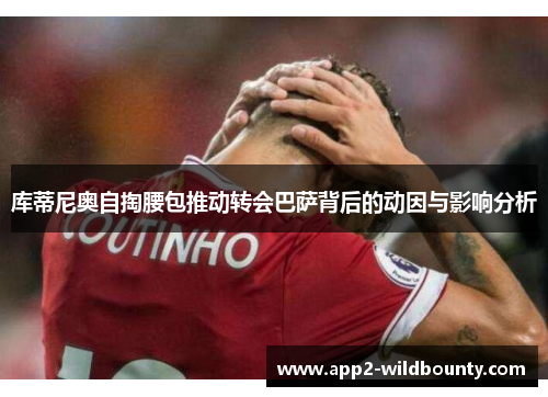库蒂尼奥自掏腰包推动转会巴萨背后的动因与影响分析